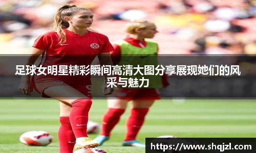 足球女明星精彩瞬间高清大图分享展现她们的风采与魅力