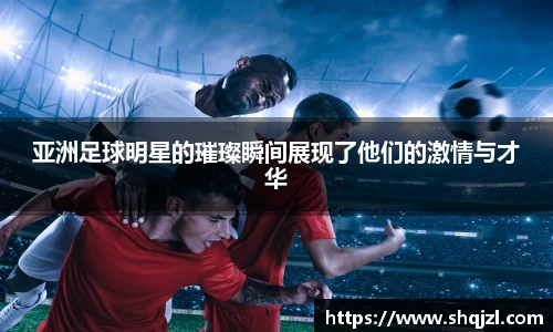 亚洲足球明星的璀璨瞬间展现了他们的激情与才华