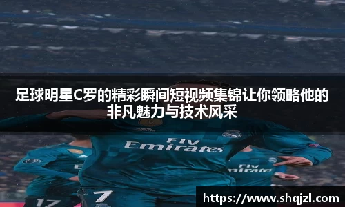 足球明星C罗的精彩瞬间短视频集锦让你领略他的非凡魅力与技术风采